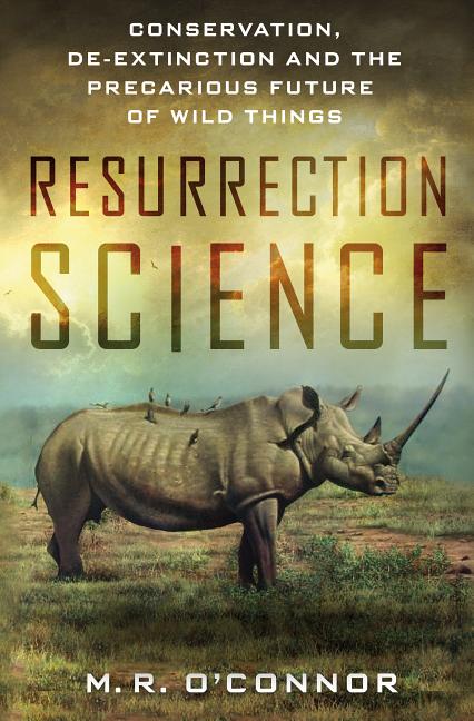 Resurrection Science: Conservation, De-Extinction and the Precarious Future of Wild Things